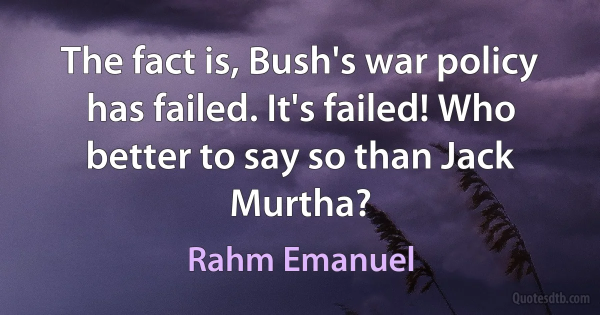 The fact is, Bush's war policy has failed. It's failed! Who better to say so than Jack Murtha? (Rahm Emanuel)