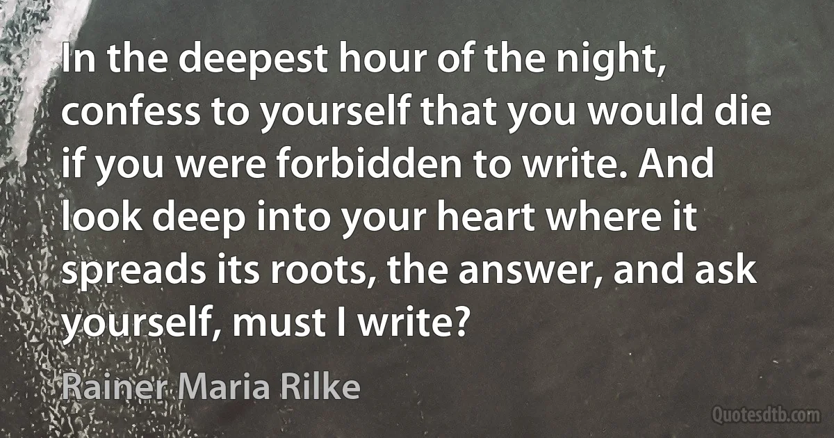 In the deepest hour of the night, confess to yourself that you would die if you were forbidden to write. And look deep into your heart where it spreads its roots, the answer, and ask yourself, must I write? (Rainer Maria Rilke)