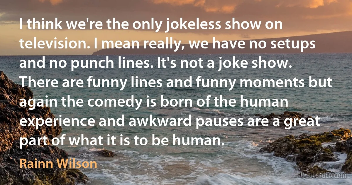 I think we're the only jokeless show on television. I mean really, we have no setups and no punch lines. It's not a joke show. There are funny lines and funny moments but again the comedy is born of the human experience and awkward pauses are a great part of what it is to be human. (Rainn Wilson)