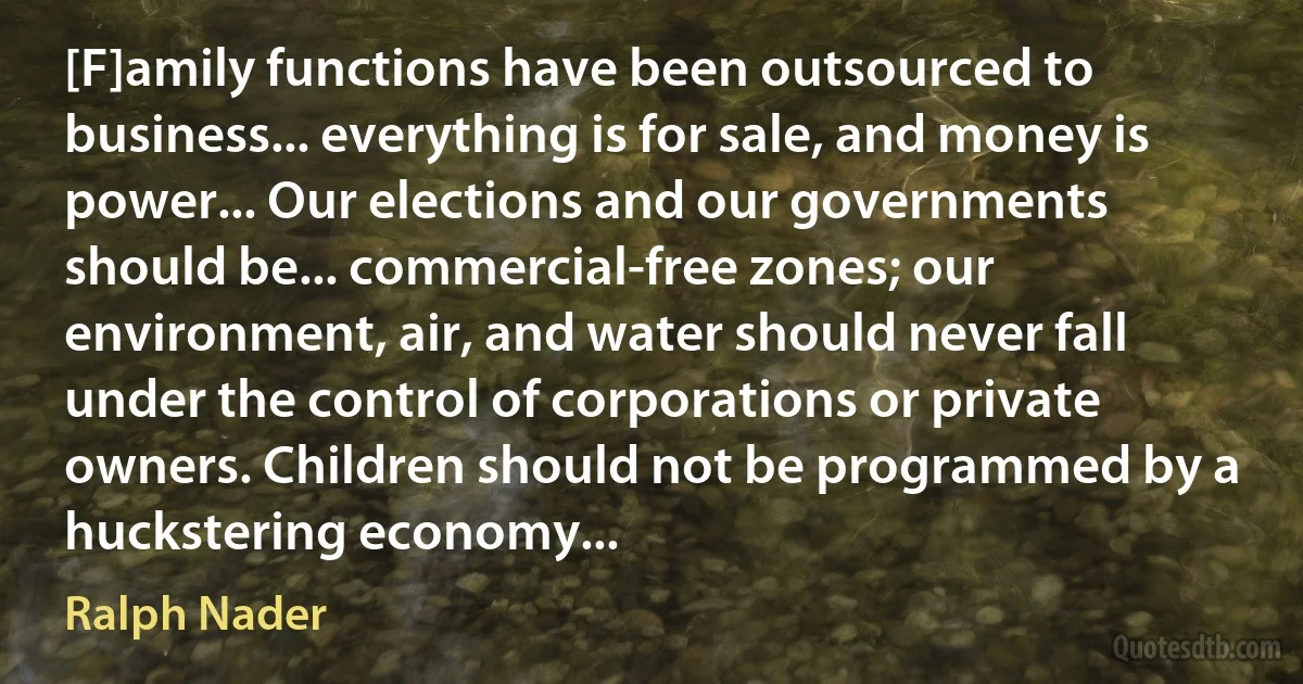 [F]amily functions have been outsourced to business... everything is for sale, and money is power... Our elections and our governments should be... commercial-free zones; our environment, air, and water should never fall under the control of corporations or private owners. Children should not be programmed by a huckstering economy... (Ralph Nader)