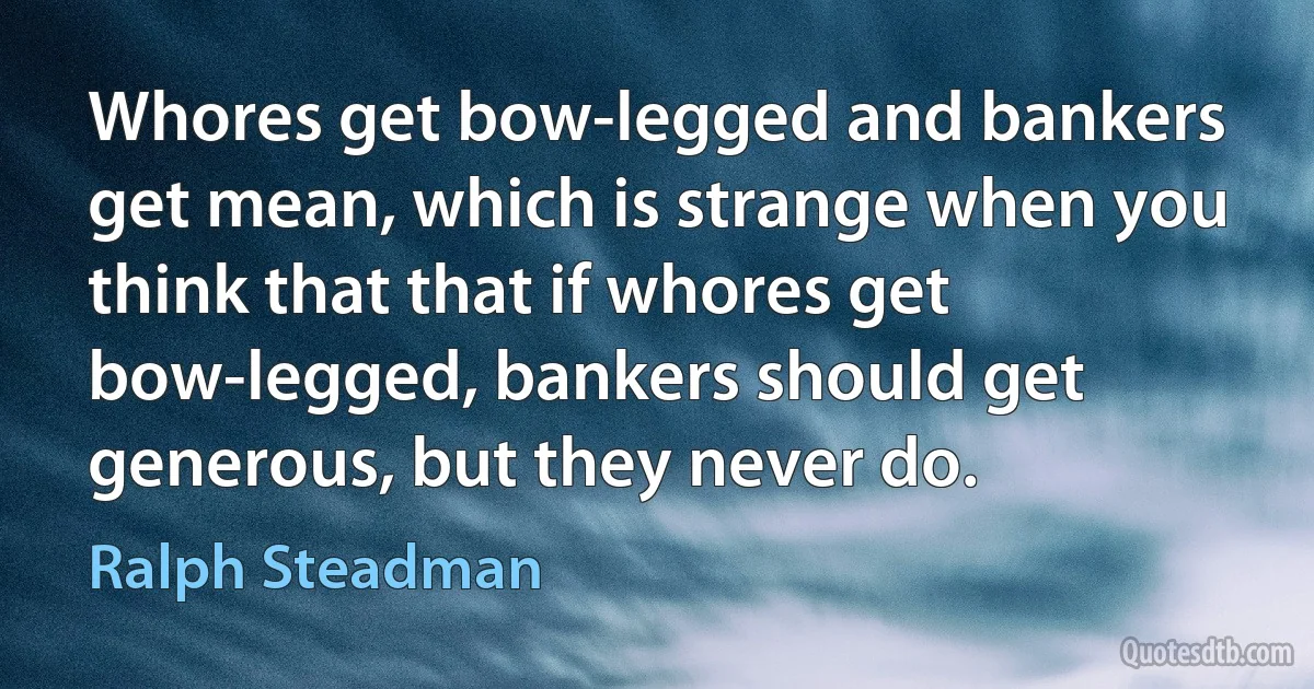 Whores get bow-legged and bankers get mean, which is strange when you think that that if whores get bow-legged, bankers should get generous, but they never do. (Ralph Steadman)