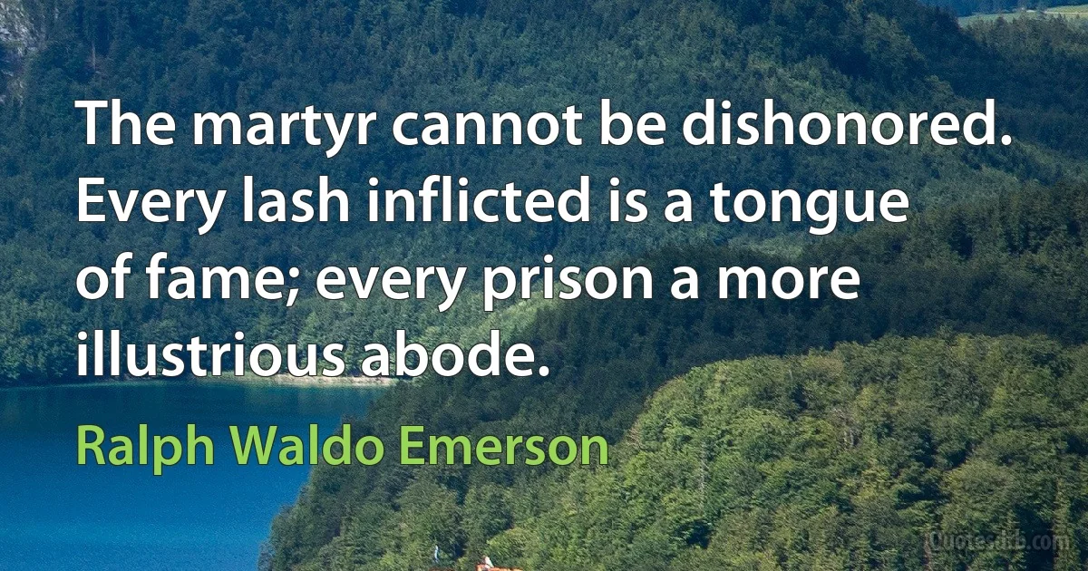 The martyr cannot be dishonored. Every lash inflicted is a tongue of fame; every prison a more illustrious abode. (Ralph Waldo Emerson)