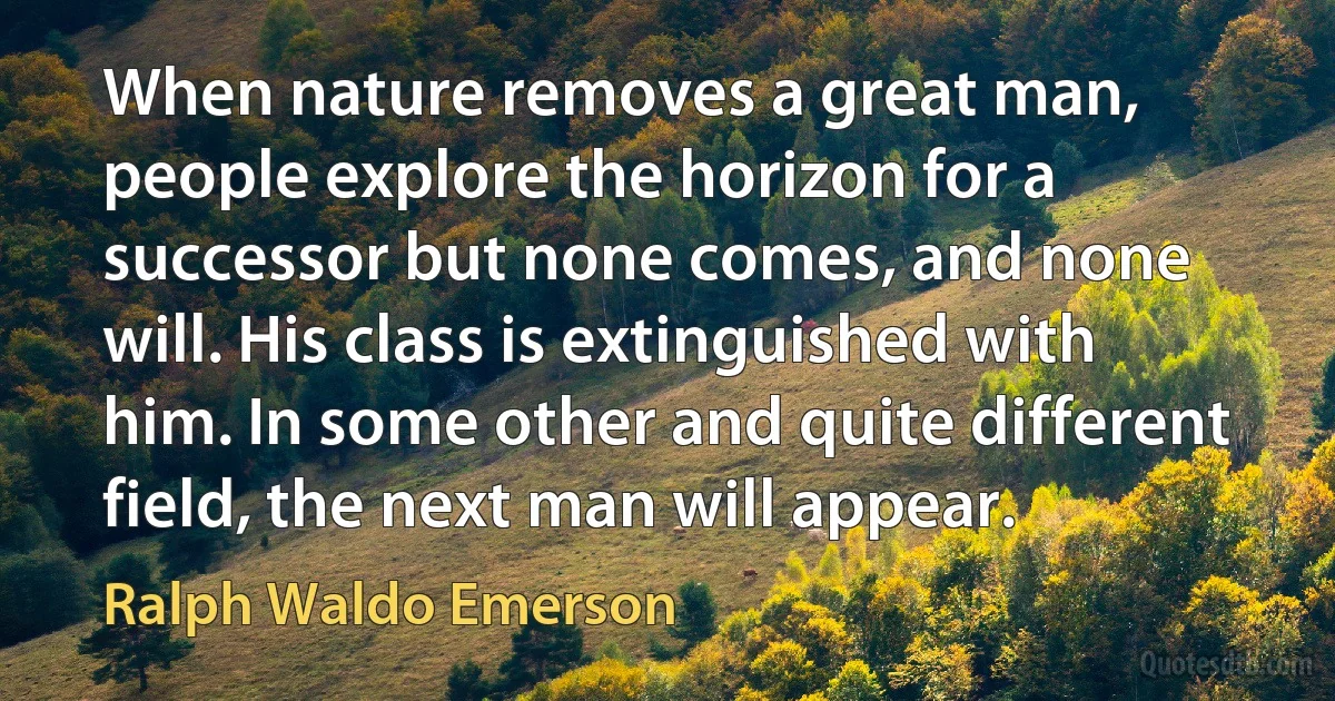 When nature removes a great man, people explore the horizon for a successor but none comes, and none will. His class is extinguished with him. In some other and quite different field, the next man will appear. (Ralph Waldo Emerson)