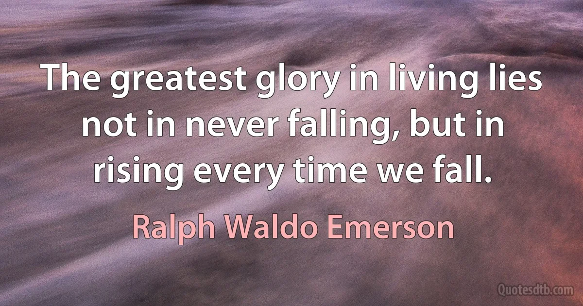 The greatest glory in living lies not in never falling, but in rising every time we fall. (Ralph Waldo Emerson)