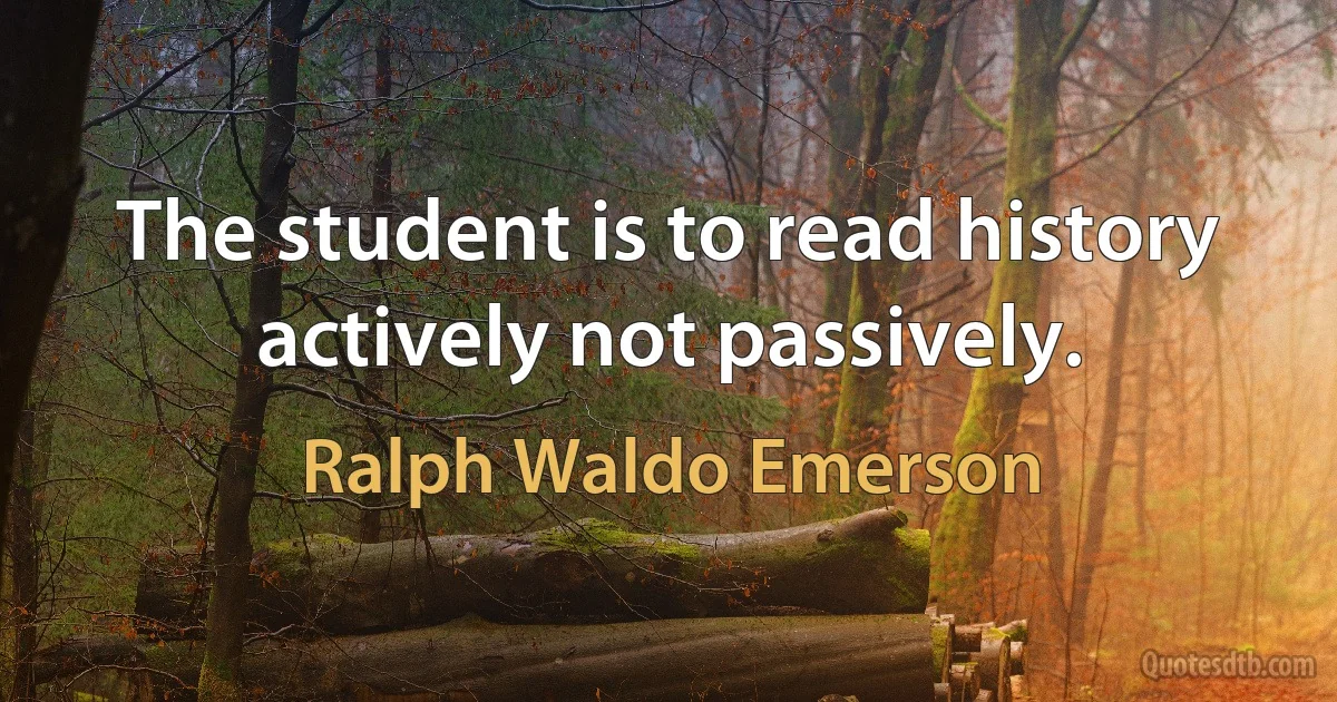 The student is to read history actively not passively. (Ralph Waldo Emerson)