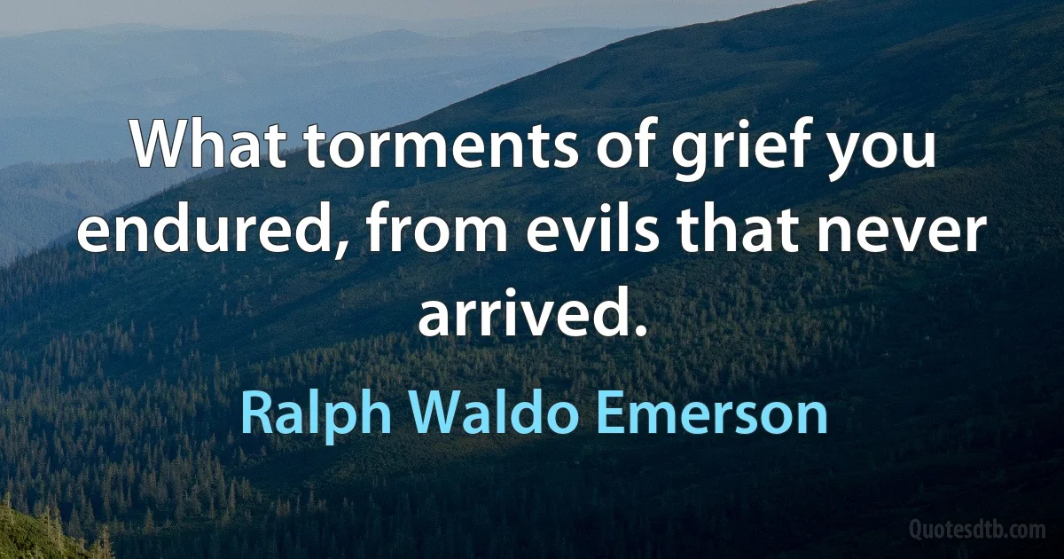 What torments of grief you endured, from evils that never arrived. (Ralph Waldo Emerson)