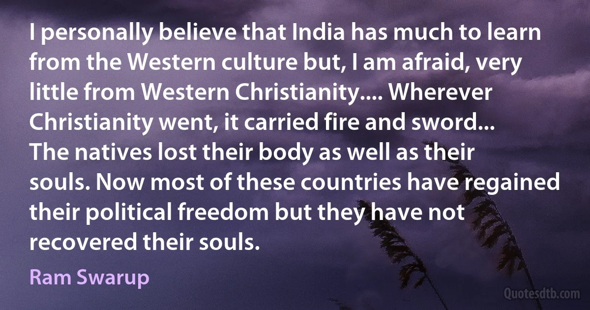 I personally believe that India has much to learn from the Western culture but, I am afraid, very little from Western Christianity.... Wherever Christianity went, it carried fire and sword... The natives lost their body as well as their souls. Now most of these countries have regained their political freedom but they have not recovered their souls. (Ram Swarup)