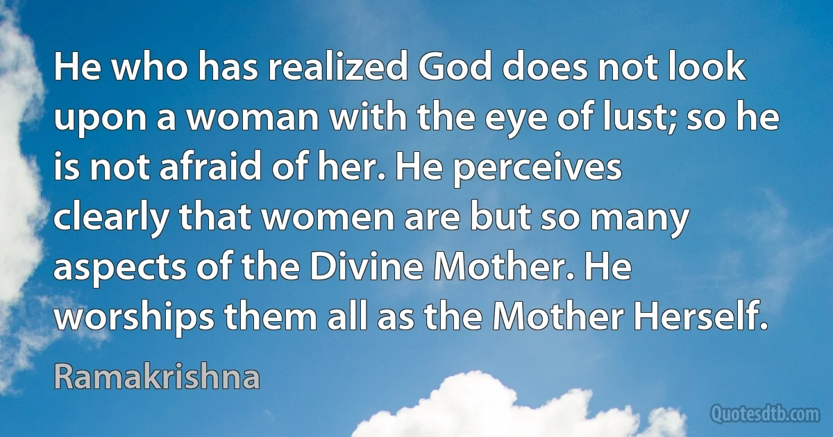 He who has realized God does not look upon a woman with the eye of lust; so he is not afraid of her. He perceives clearly that women are but so many aspects of the Divine Mother. He worships them all as the Mother Herself. (Ramakrishna)