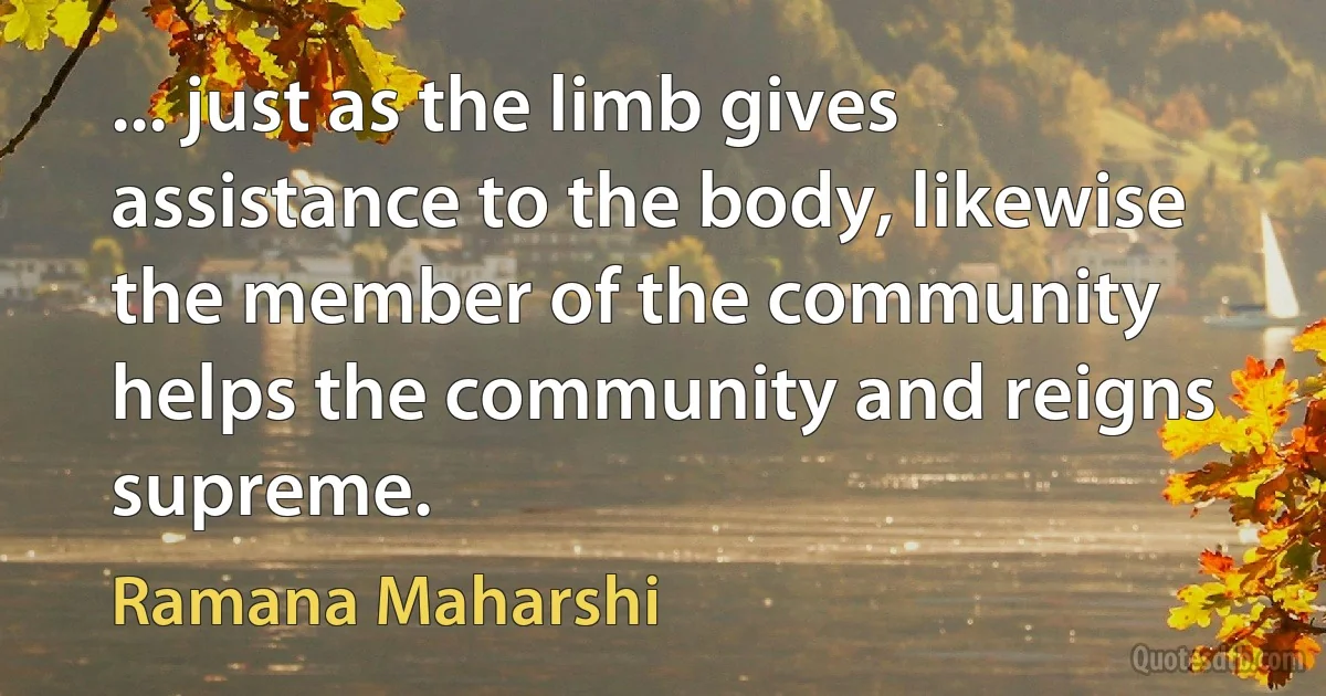 ... just as the limb gives assistance to the body, likewise the member of the community helps the community and reigns supreme. (Ramana Maharshi)