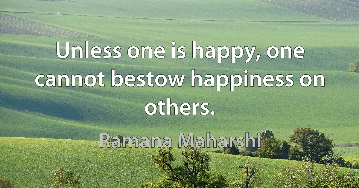 Unless one is happy, one cannot bestow happiness on others. (Ramana Maharshi)