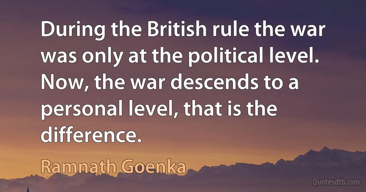 During the British rule the war was only at the political level. Now, the war descends to a personal level, that is the difference. (Ramnath Goenka)