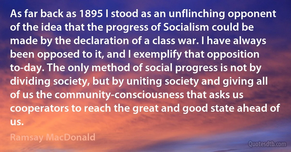 As far back as 1895 I stood as an unflinching opponent of the idea that the progress of Socialism could be made by the declaration of a class war. I have always been opposed to it, and I exemplify that opposition to-day. The only method of social progress is not by dividing society, but by uniting society and giving all of us the community-consciousness that asks us cooperators to reach the great and good state ahead of us. (Ramsay MacDonald)