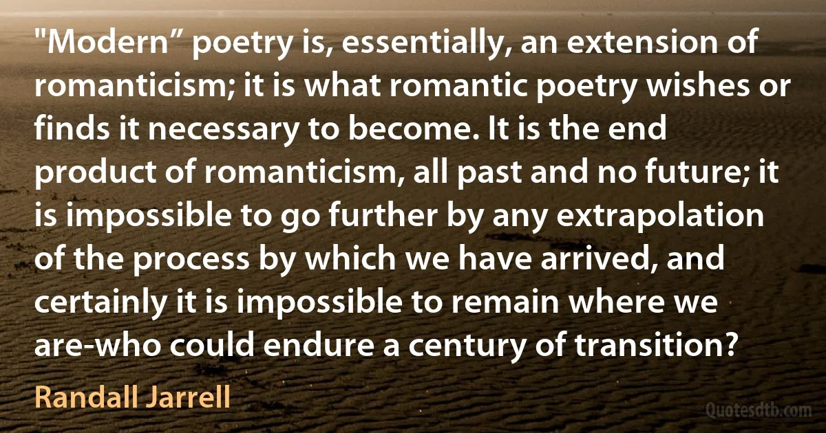 "Modern” poetry is, essentially, an extension of romanticism; it is what romantic poetry wishes or finds it necessary to become. It is the end product of romanticism, all past and no future; it is impossible to go further by any extrapolation of the process by which we have arrived, and certainly it is impossible to remain where we are-who could endure a century of transition? (Randall Jarrell)