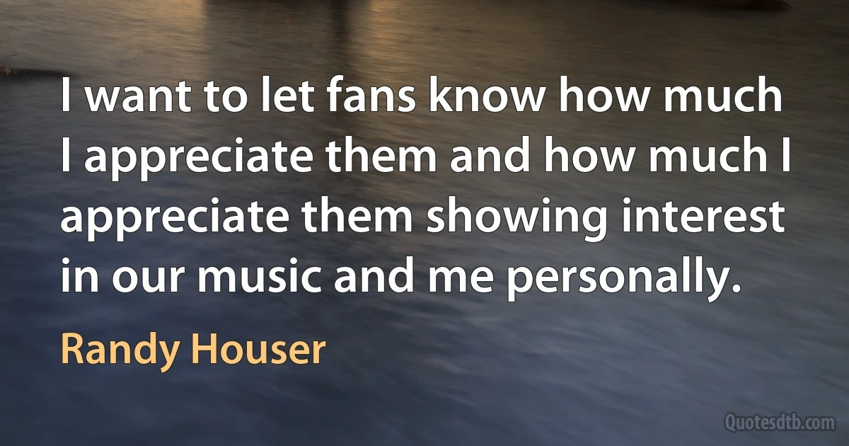 I want to let fans know how much I appreciate them and how much I appreciate them showing interest in our music and me personally. (Randy Houser)