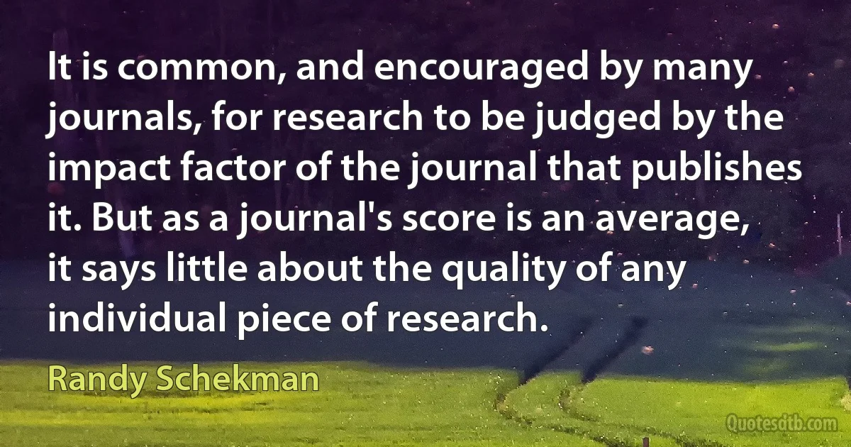 It is common, and encouraged by many journals, for research to be judged by the impact factor of the journal that publishes it. But as a journal's score is an average, it says little about the quality of any individual piece of research. (Randy Schekman)