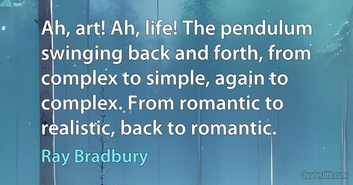 Ah, art! Ah, life! The pendulum swinging back and forth, from complex to simple, again to complex. From romantic to realistic, back to romantic. (Ray Bradbury)