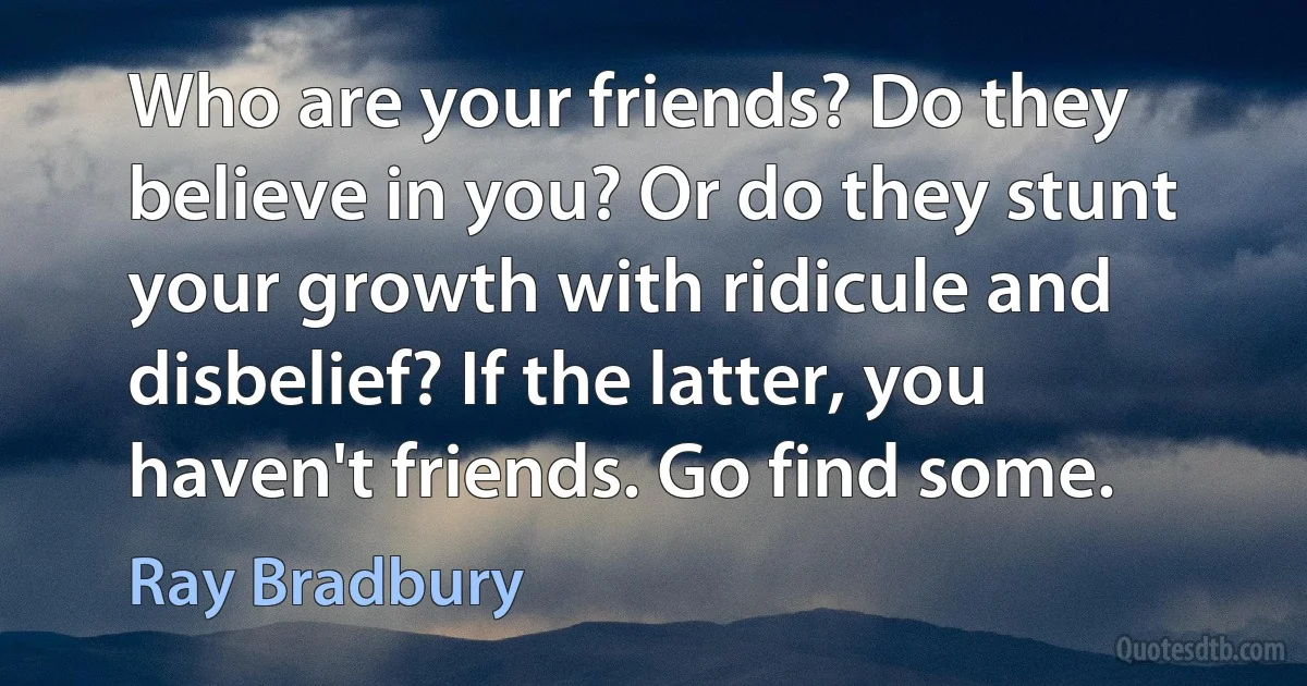 Who are your friends? Do they believe in you? Or do they stunt your growth with ridicule and disbelief? If the latter, you haven't friends. Go find some. (Ray Bradbury)