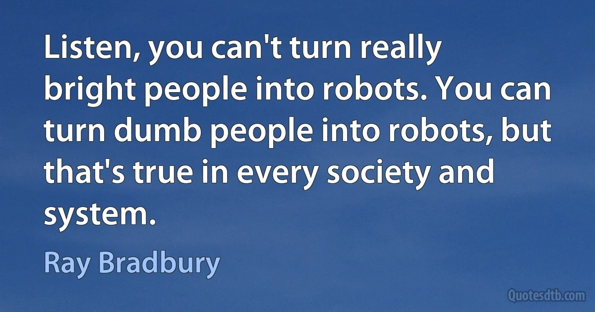 Listen, you can't turn really bright people into robots. You can turn dumb people into robots, but that's true in every society and system. (Ray Bradbury)