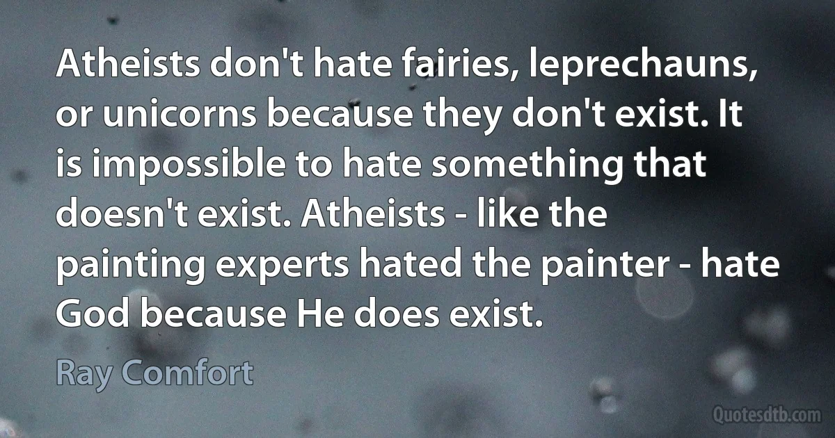 Atheists don't hate fairies, leprechauns, or unicorns because they don't exist. It is impossible to hate something that doesn't exist. Atheists - like the painting experts hated the painter - hate God because He does exist. (Ray Comfort)