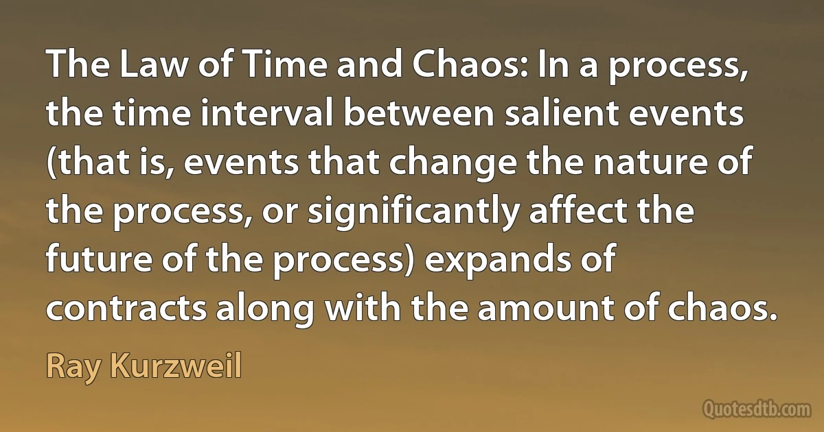 The Law of Time and Chaos: In a process, the time interval between salient events (that is, events that change the nature of the process, or significantly affect the future of the process) expands of contracts along with the amount of chaos. (Ray Kurzweil)