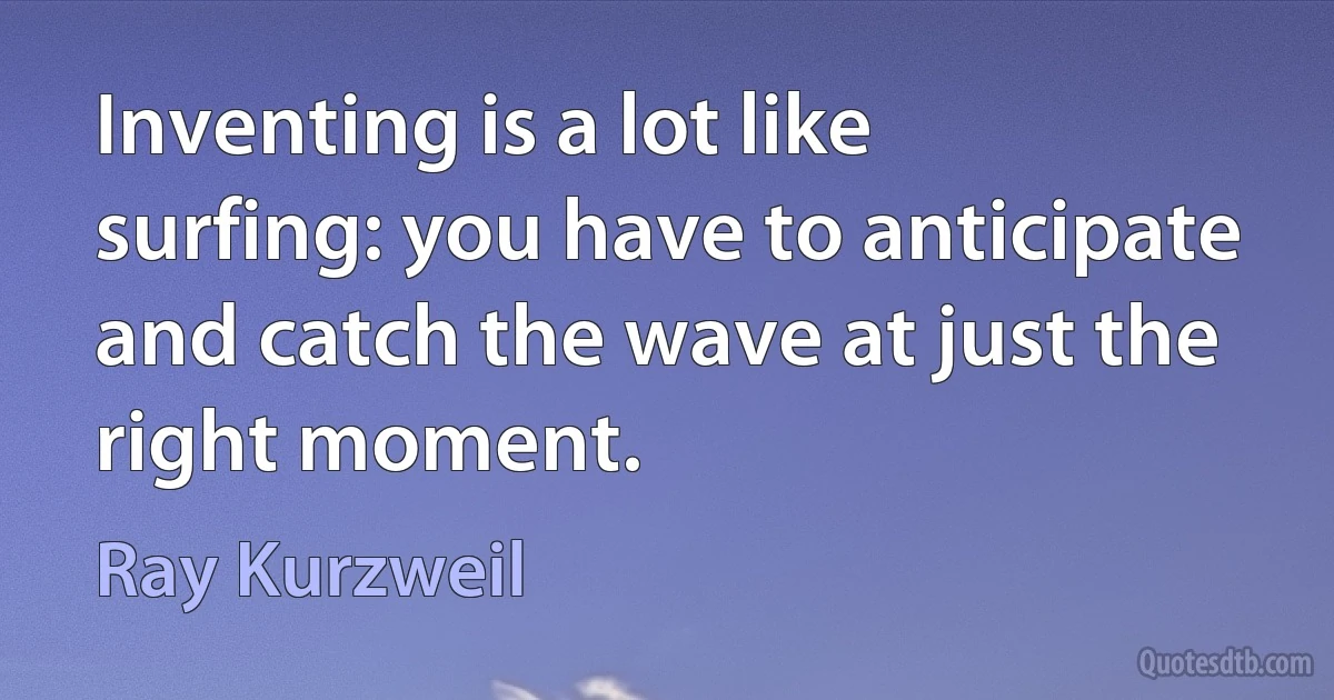 Inventing is a lot like surfing: you have to anticipate and catch the wave at just the right moment. (Ray Kurzweil)