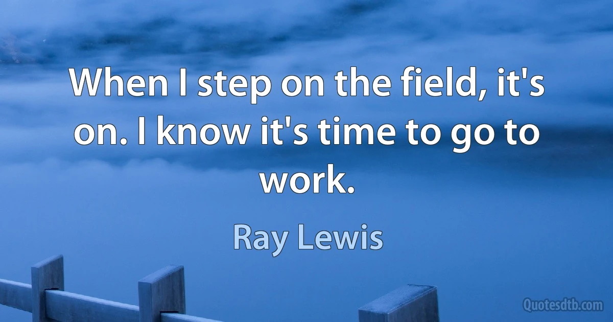 When I step on the field, it's on. I know it's time to go to work. (Ray Lewis)