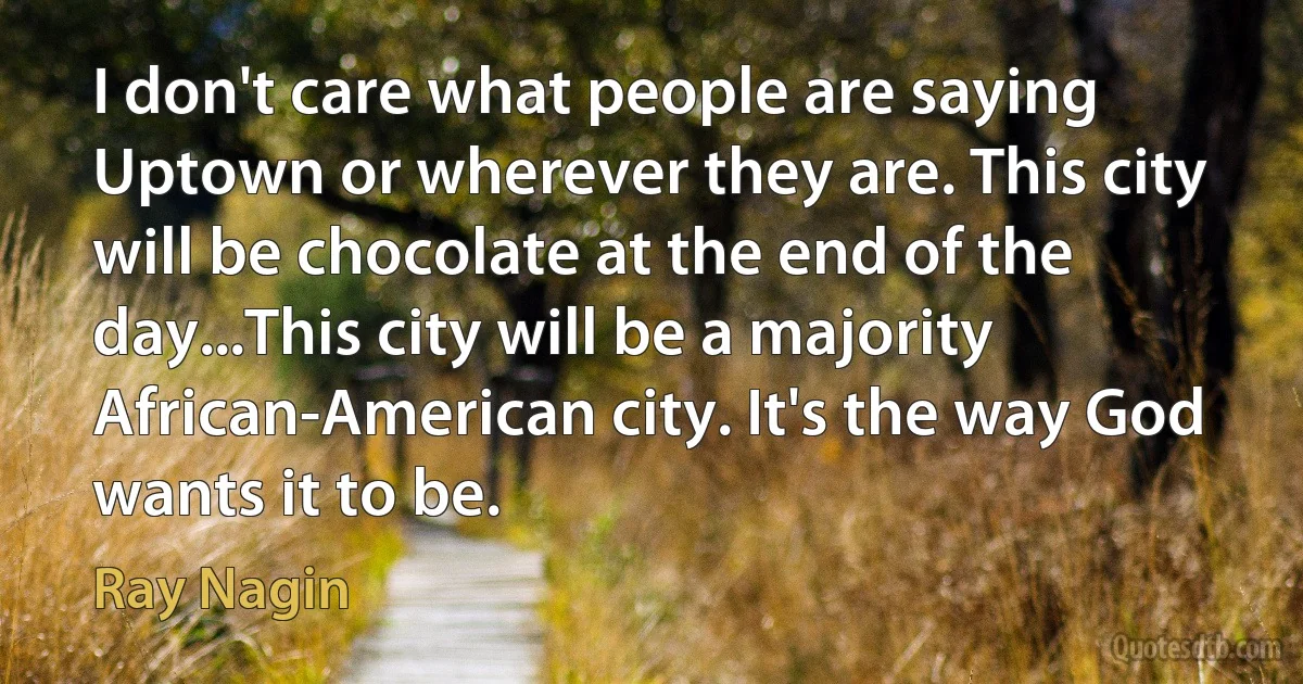 I don't care what people are saying Uptown or wherever they are. This city will be chocolate at the end of the day...This city will be a majority African-American city. It's the way God wants it to be. (Ray Nagin)