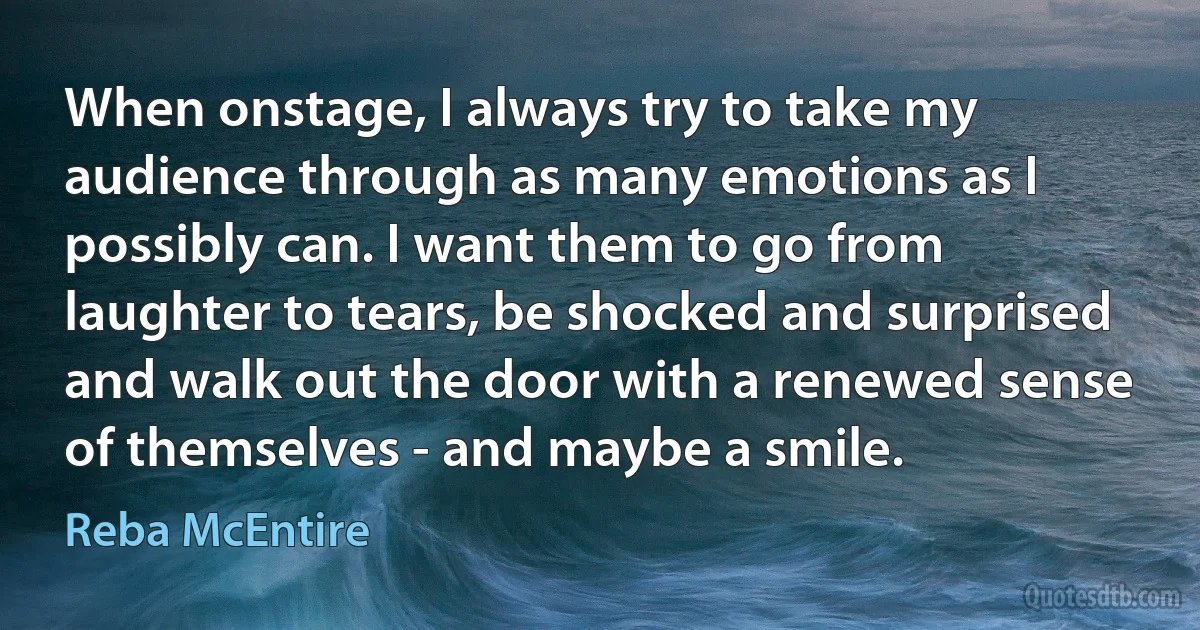 When onstage, I always try to take my audience through as many emotions as I possibly can. I want them to go from laughter to tears, be shocked and surprised and walk out the door with a renewed sense of themselves - and maybe a smile. (Reba McEntire)