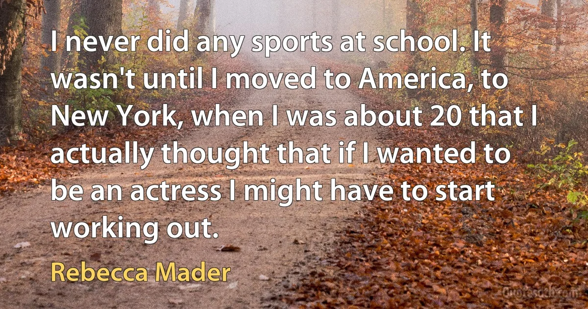 I never did any sports at school. It wasn't until I moved to America, to New York, when I was about 20 that I actually thought that if I wanted to be an actress I might have to start working out. (Rebecca Mader)