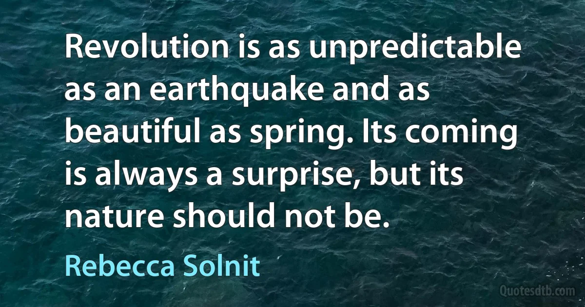 Revolution is as unpredictable as an earthquake and as beautiful as spring. Its coming is always a surprise, but its nature should not be. (Rebecca Solnit)