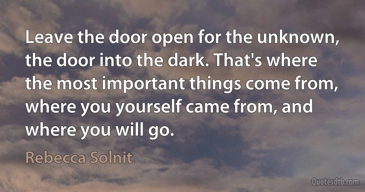 Leave the door open for the unknown, the door into the dark. That's where the most important things come from, where you yourself came from, and where you will go. (Rebecca Solnit)