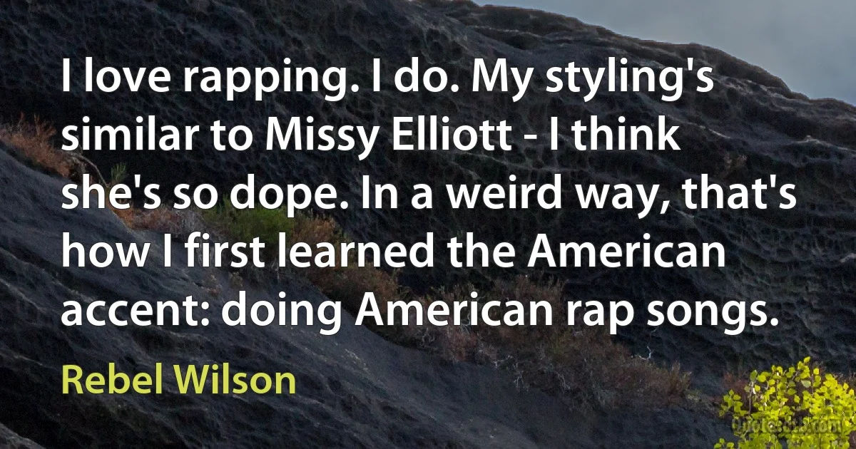 I love rapping. I do. My styling's similar to Missy Elliott - I think she's so dope. In a weird way, that's how I first learned the American accent: doing American rap songs. (Rebel Wilson)