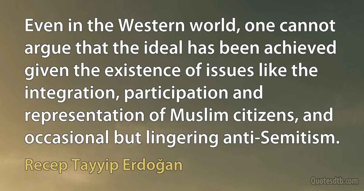 Even in the Western world, one cannot argue that the ideal has been achieved given the existence of issues like the integration, participation and representation of Muslim citizens, and occasional but lingering anti-Semitism. (Recep Tayyip Erdoğan)