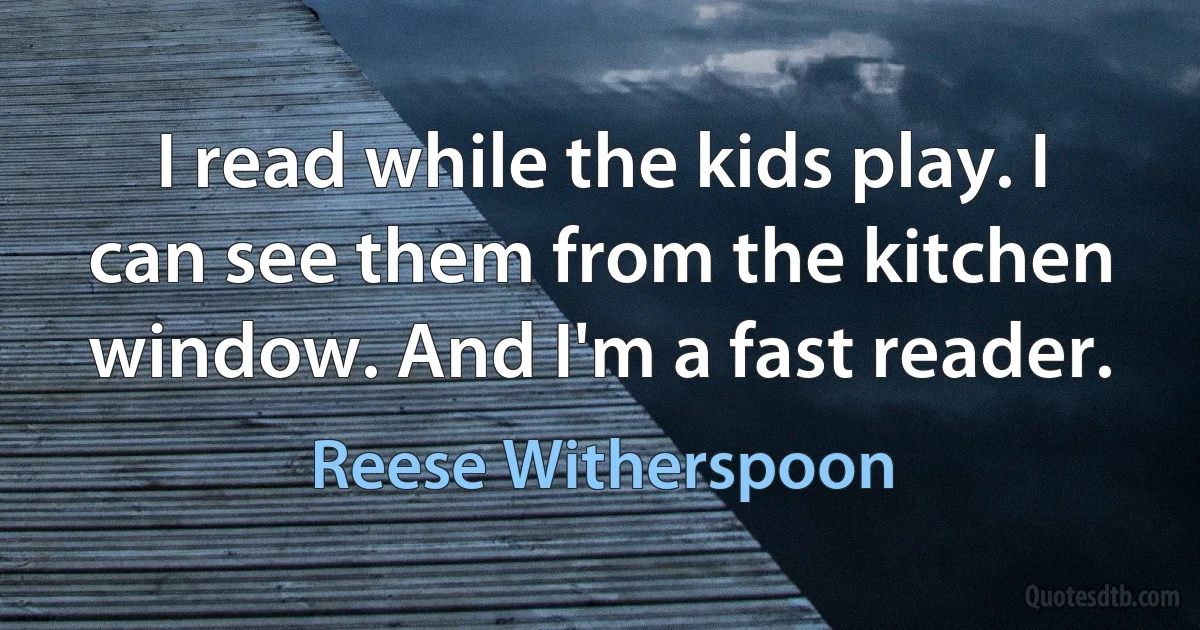 I read while the kids play. I can see them from the kitchen window. And I'm a fast reader. (Reese Witherspoon)