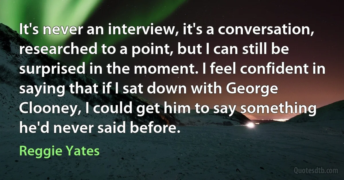 It's never an interview, it's a conversation, researched to a point, but I can still be surprised in the moment. I feel confident in saying that if I sat down with George Clooney, I could get him to say something he'd never said before. (Reggie Yates)