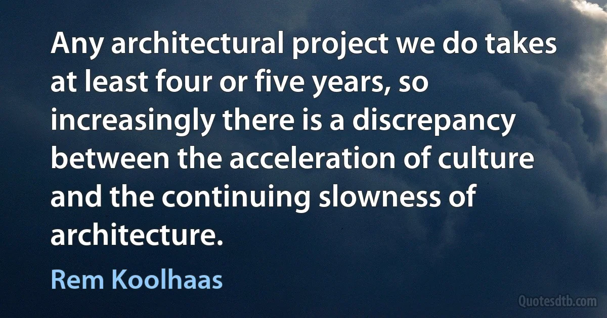 Any architectural project we do takes at least four or five years, so increasingly there is a discrepancy between the acceleration of culture and the continuing slowness of architecture. (Rem Koolhaas)