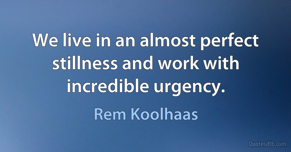 We live in an almost perfect stillness and work with incredible urgency. (Rem Koolhaas)