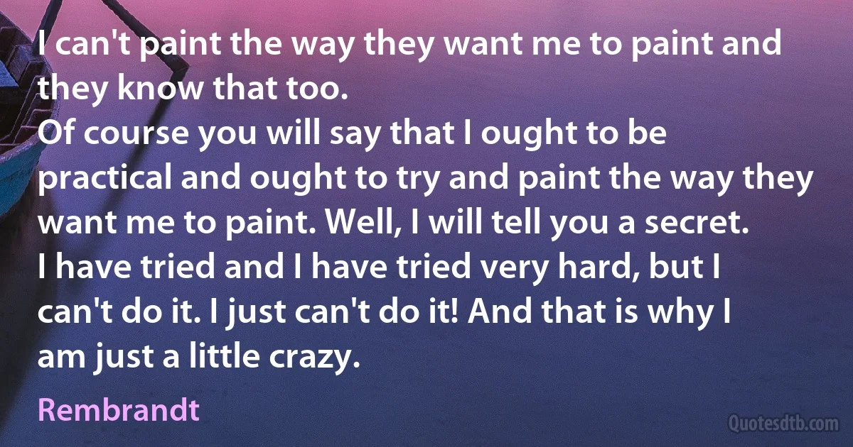 I can't paint the way they want me to paint and they know that too.
Of course you will say that I ought to be practical and ought to try and paint the way they want me to paint. Well, I will tell you a secret. I have tried and I have tried very hard, but I can't do it. I just can't do it! And that is why I am just a little crazy. (Rembrandt)