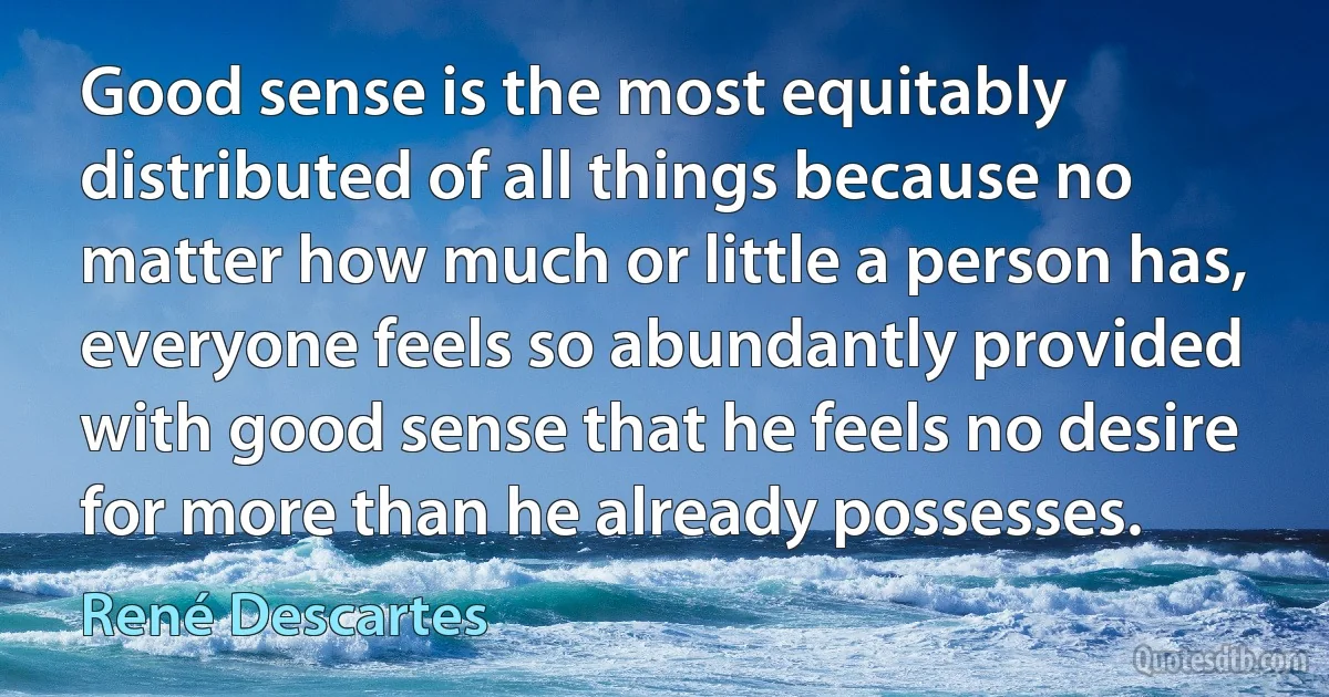 Good sense is the most equitably distributed of all things because no matter how much or little a person has, everyone feels so abundantly provided with good sense that he feels no desire for more than he already possesses. (René Descartes)