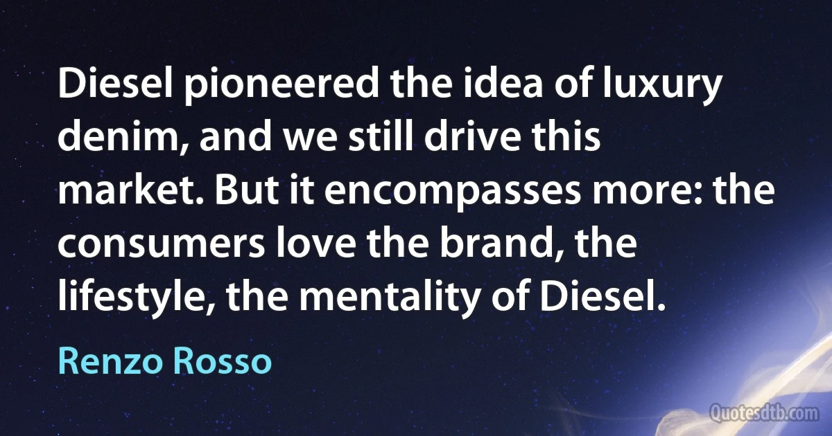 Diesel pioneered the idea of luxury denim, and we still drive this market. But it encompasses more: the consumers love the brand, the lifestyle, the mentality of Diesel. (Renzo Rosso)