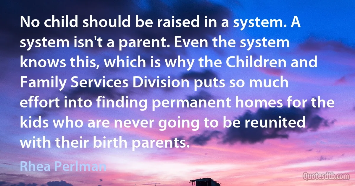 No child should be raised in a system. A system isn't a parent. Even the system knows this, which is why the Children and Family Services Division puts so much effort into finding permanent homes for the kids who are never going to be reunited with their birth parents. (Rhea Perlman)