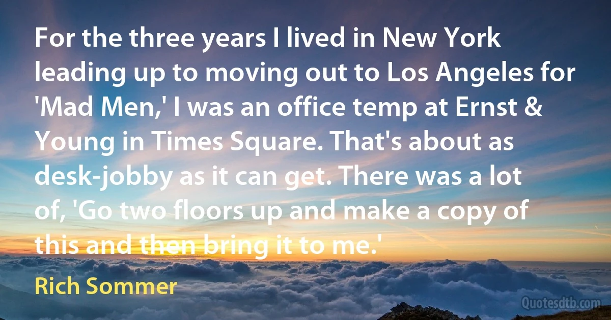 For the three years I lived in New York leading up to moving out to Los Angeles for 'Mad Men,' I was an office temp at Ernst & Young in Times Square. That's about as desk-jobby as it can get. There was a lot of, 'Go two floors up and make a copy of this and then bring it to me.' (Rich Sommer)