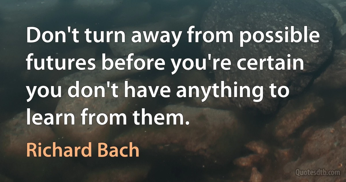 Don't turn away from possible futures before you're certain you don't have anything to learn from them. (Richard Bach)