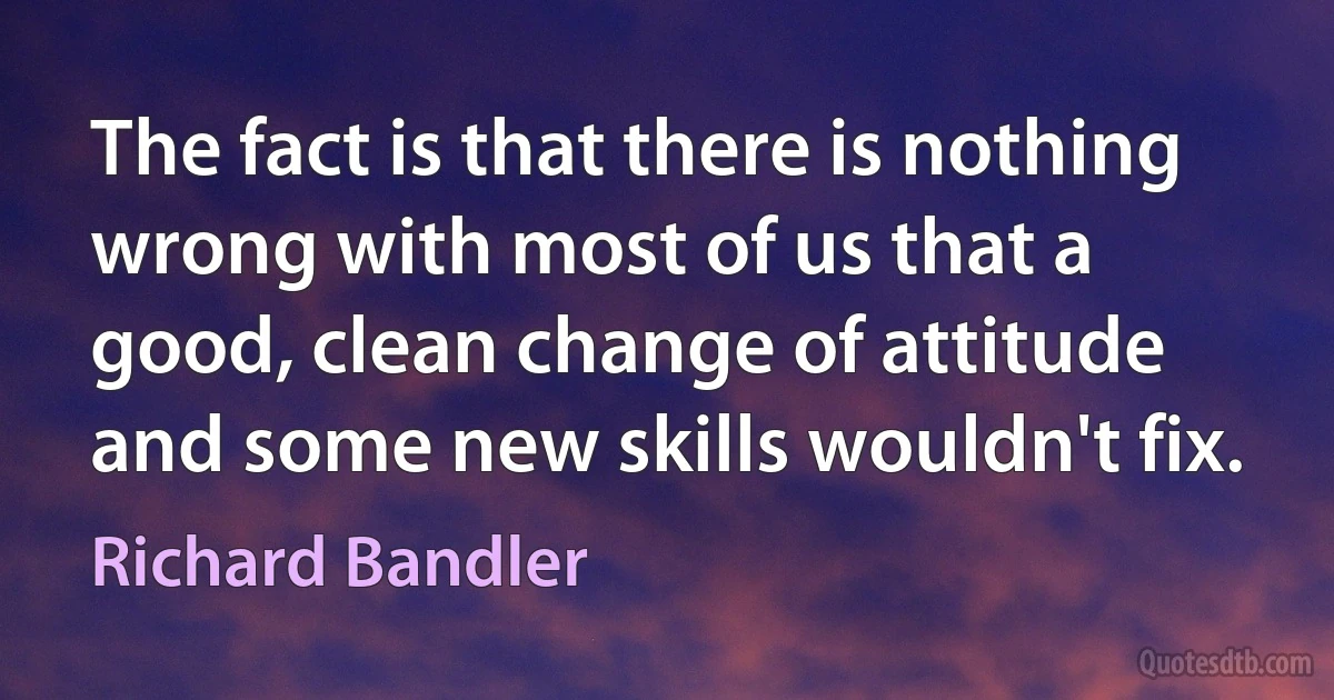 The fact is that there is nothing wrong with most of us that a good, clean change of attitude and some new skills wouldn't fix. (Richard Bandler)