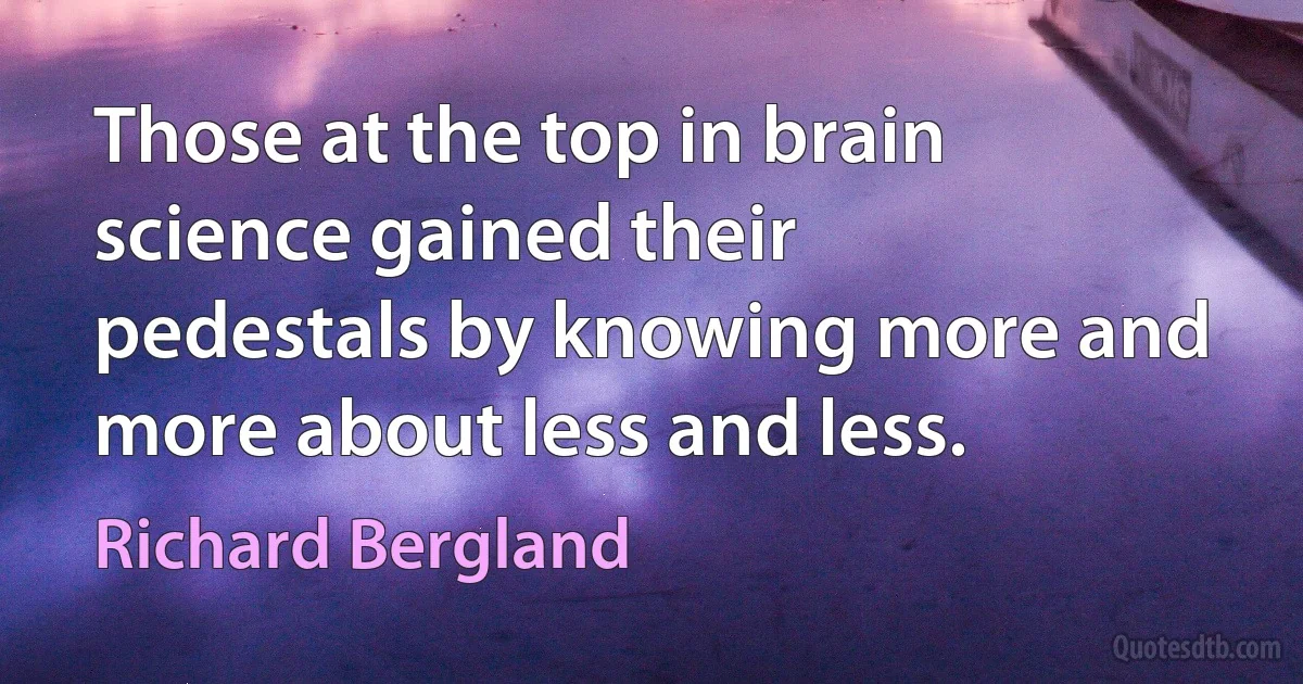 Those at the top in brain science gained their pedestals by knowing more and more about less and less. (Richard Bergland)