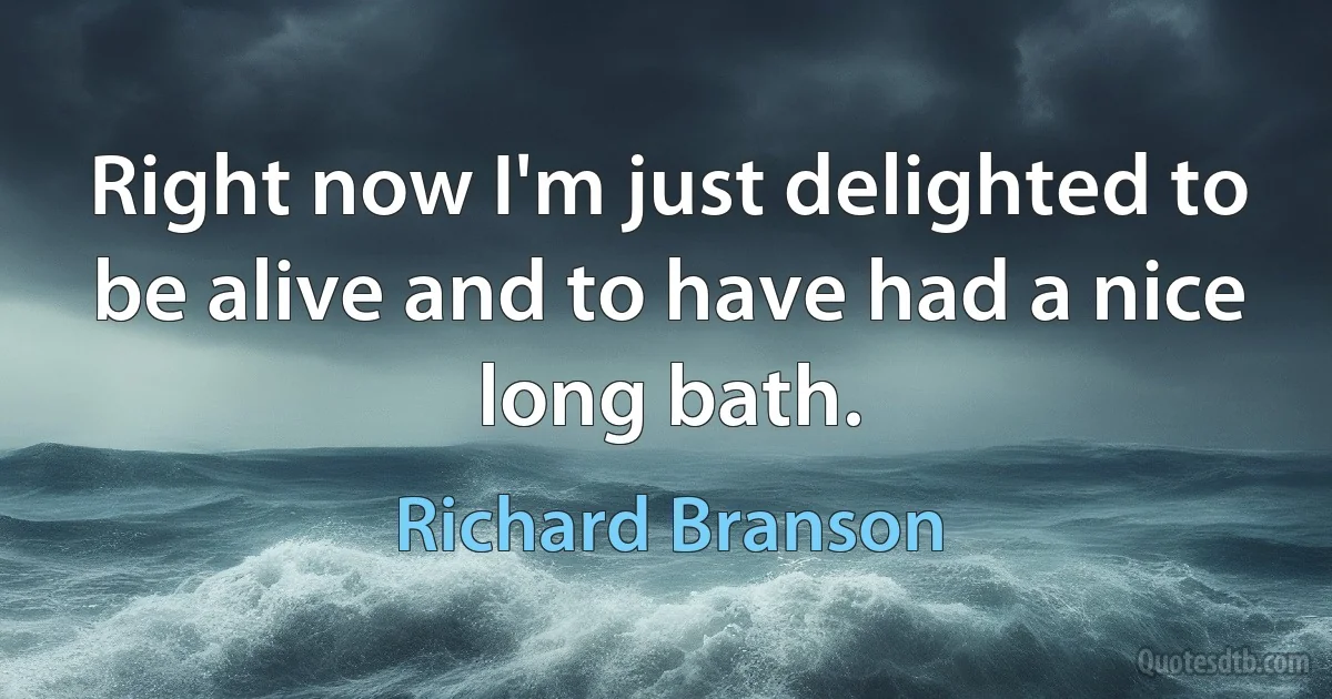 Right now I'm just delighted to be alive and to have had a nice long bath. (Richard Branson)