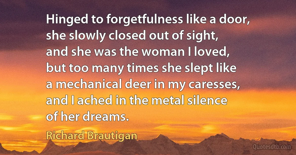 Hinged to forgetfulness like a door,
she slowly closed out of sight,
and she was the woman I loved,
but too many times she slept like
a mechanical deer in my caresses,
and I ached in the metal silence
of her dreams. (Richard Brautigan)