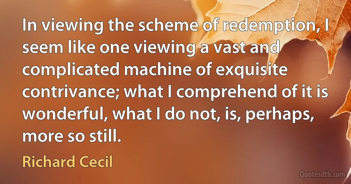 In viewing the scheme of redemption, I seem like one viewing a vast and complicated machine of exquisite contrivance; what I comprehend of it is wonderful, what I do not, is, perhaps, more so still. (Richard Cecil)