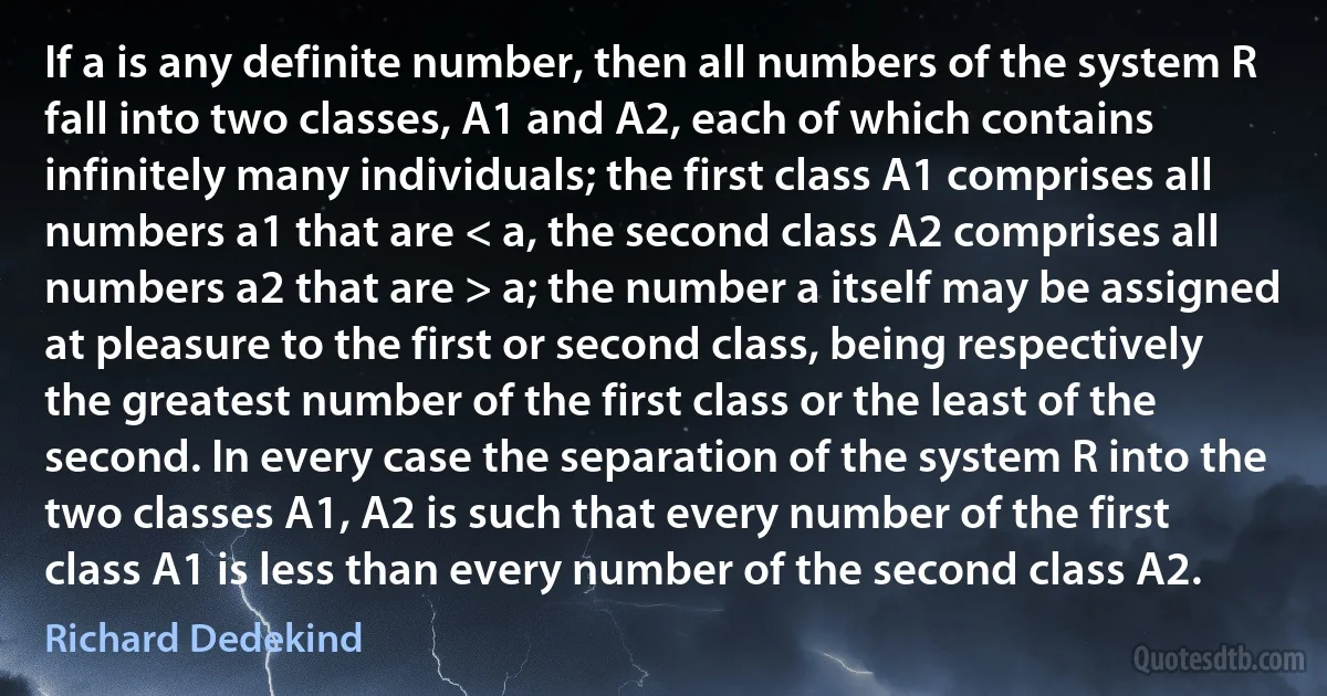 If a is any definite number, then all numbers of the system R fall into two classes, A1 and A2, each of which contains infinitely many individuals; the first class A1 comprises all numbers a1 that are < a, the second class A2 comprises all numbers a2 that are > a; the number a itself may be assigned at pleasure to the first or second class, being respectively the greatest number of the first class or the least of the second. In every case the separation of the system R into the two classes A1, A2 is such that every number of the first class A1 is less than every number of the second class A2. (Richard Dedekind)