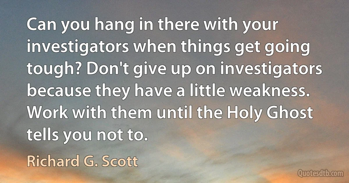 Can you hang in there with your investigators when things get going tough? Don't give up on investigators because they have a little weakness. Work with them until the Holy Ghost tells you not to. (Richard G. Scott)